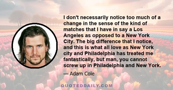 I don't necessarily notice too much of a change in the sense of the kind of matches that I have in say a Los Angeles as opposed to a New York City. The big difference that I notice, and this is what all love as New York 