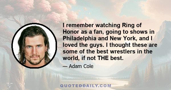 I remember watching Ring of Honor as a fan, going to shows in Philadelphia and New York, and I loved the guys. I thought these are some of the best wrestlers in the world, if not THE best.