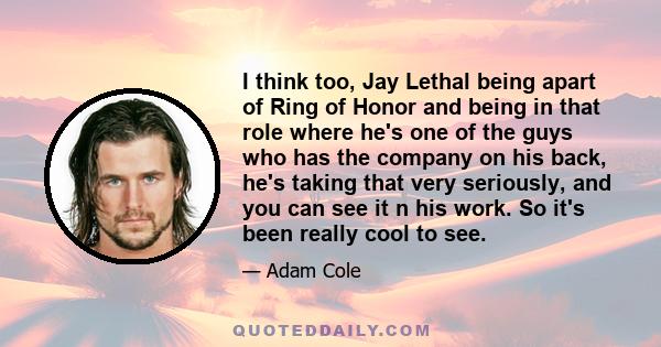 I think too, Jay Lethal being apart of Ring of Honor and being in that role where he's one of the guys who has the company on his back, he's taking that very seriously, and you can see it n his work. So it's been really 