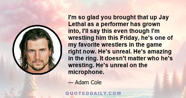 I'm so glad you brought that up Jay Lethal as a performer has grown into, I'll say this even though I'm wrestling him this Friday, he's one of my favorite wrestlers in the game right now. He's unreal. He's amazing in