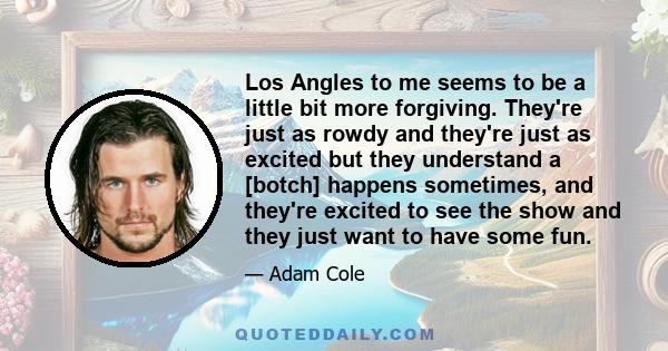 Los Angles to me seems to be a little bit more forgiving. They're just as rowdy and they're just as excited but they understand a [botch] happens sometimes, and they're excited to see the show and they just want to have 