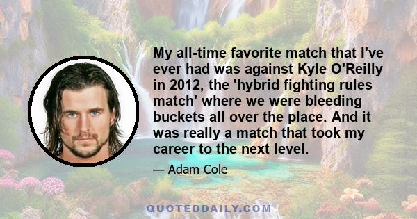 My all-time favorite match that I've ever had was against Kyle O'Reilly in 2012, the 'hybrid fighting rules match' where we were bleeding buckets all over the place. And it was really a match that took my career to the