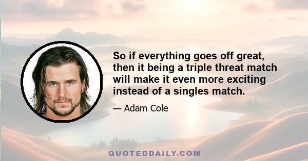 So if everything goes off great, then it being a triple threat match will make it even more exciting instead of a singles match.