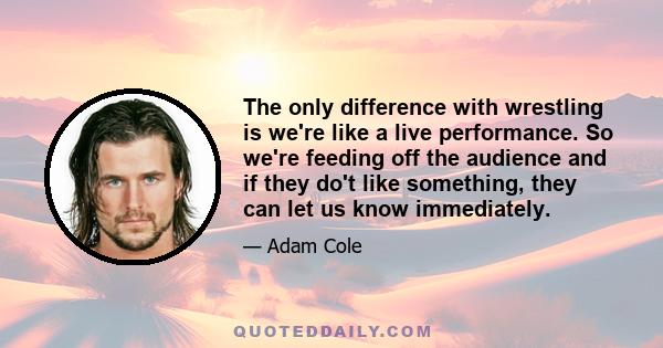 The only difference with wrestling is we're like a live performance. So we're feeding off the audience and if they do't like something, they can let us know immediately.