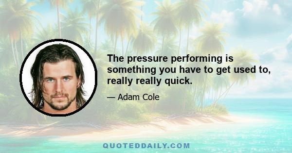 The pressure performing is something you have to get used to, really really quick.