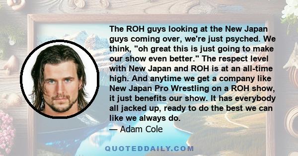 The ROH guys looking at the New Japan guys coming over, we're just psyched. We think, oh great this is just going to make our show even better. The respect level with New Japan and ROH is at an all-time high. And