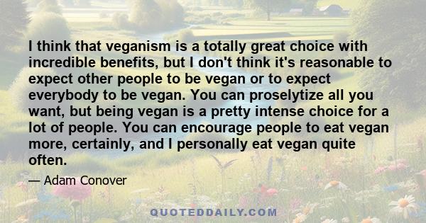 I think that veganism is a totally great choice with incredible benefits, but I don't think it's reasonable to expect other people to be vegan or to expect everybody to be vegan. You can proselytize all you want, but