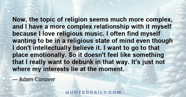 Now, the topic of religion seems much more complex, and I have a more complex relationship with it myself because I love religious music. I often find myself wanting to be in a religious state of mind even though I