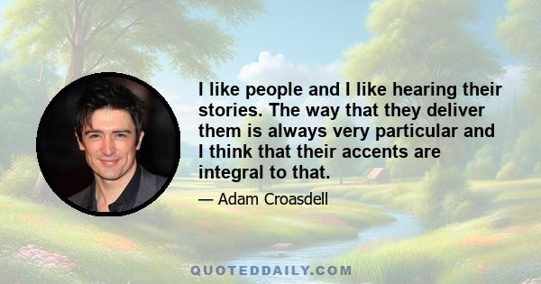 I like people and I like hearing their stories. The way that they deliver them is always very particular and I think that their accents are integral to that.