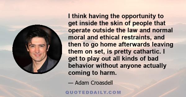 I think having the opportunity to get inside the skin of people that operate outside the law and normal moral and ethical restraints, and then to go home afterwards leaving them on set, is pretty cathartic. I get to