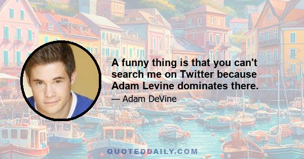 A funny thing is that you can't search me on Twitter because Adam Levine dominates there.