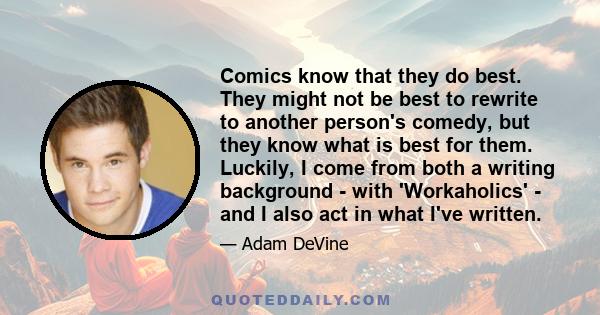 Comics know that they do best. They might not be best to rewrite to another person's comedy, but they know what is best for them. Luckily, I come from both a writing background - with 'Workaholics' - and I also act in