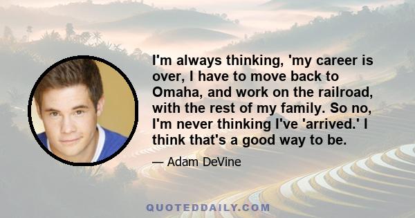 I'm always thinking, 'my career is over, I have to move back to Omaha, and work on the railroad, with the rest of my family. So no, I'm never thinking I've 'arrived.' I think that's a good way to be.