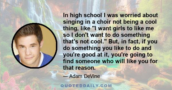 In high school I was worried about singing in a choir not being a cool thing, like I want girls to like me so I don't want to do something that's not cool. But, in fact, if you do something you like to do and you're