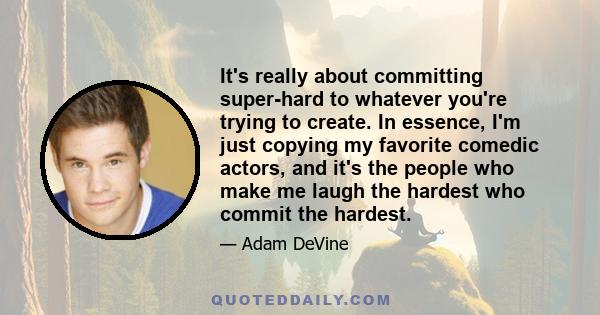 It's really about committing super-hard to whatever you're trying to create. In essence, I'm just copying my favorite comedic actors, and it's the people who make me laugh the hardest who commit the hardest.