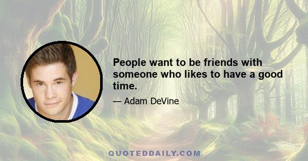 People want to be friends with someone who likes to have a good time.