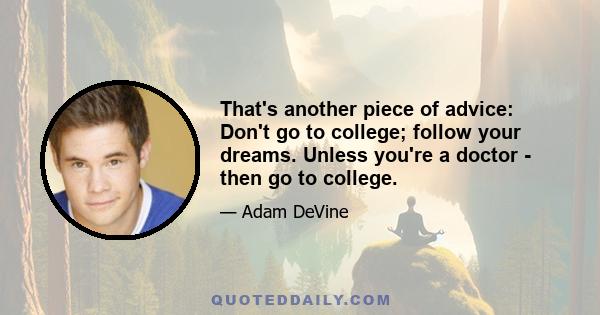 That's another piece of advice: Don't go to college; follow your dreams. Unless you're a doctor - then go to college.