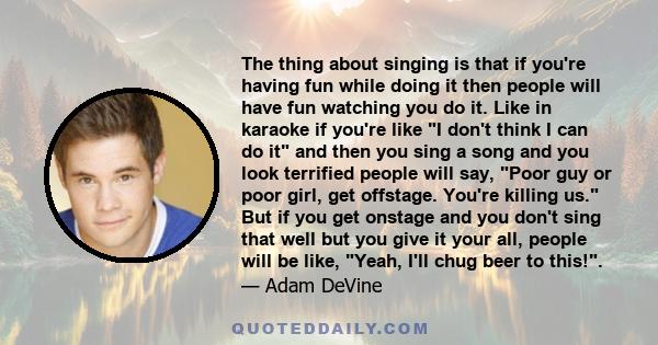 The thing about singing is that if you're having fun while doing it then people will have fun watching you do it. Like in karaoke if you're like I don't think I can do it and then you sing a song and you look terrified