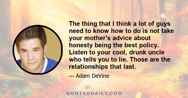 The thing that I think a lot of guys need to know how to do is not take your mother's advice about honesty being the best policy. Listen to your cool, drunk uncle who tells you to lie. Those are the relationships that