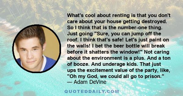 What's cool about renting is that you don't care about your house getting destroyed. So I think that is the number-one thing. Just going Sure, you can jump off the roof. I think that's safe! Let's just paint on the