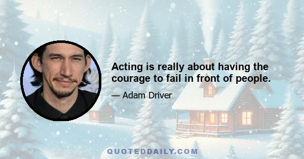 Acting is really about having the courage to fail in front of people.