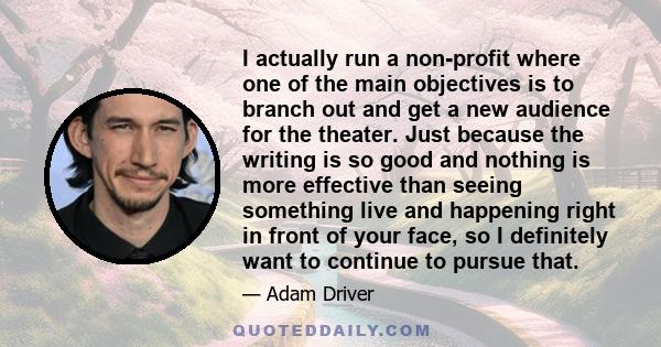 I actually run a non-profit where one of the main objectives is to branch out and get a new audience for the theater. Just because the writing is so good and nothing is more effective than seeing something live and