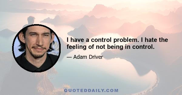 I have a control problem. I hate the feeling of not being in control.