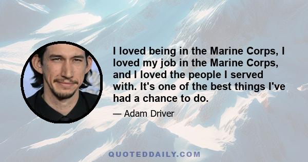 I loved being in the Marine Corps, I loved my job in the Marine Corps, and I loved the people I served with. It's one of the best things I've had a chance to do.