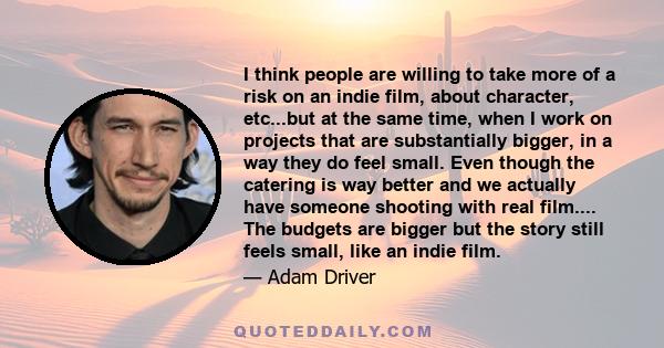 I think people are willing to take more of a risk on an indie film, about character, etc...but at the same time, when I work on projects that are substantially bigger, in a way they do feel small. Even though the