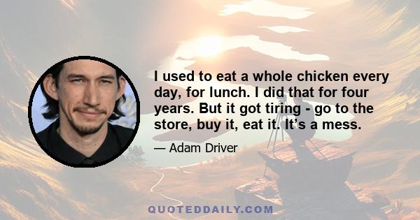 I used to eat a whole chicken every day, for lunch. I did that for four years. But it got tiring - go to the store, buy it, eat it. It’s a mess.