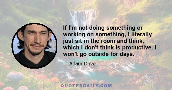 If I'm not doing something or working on something, I literally just sit in the room and think, which I don't think is productive. I won't go outside for days.