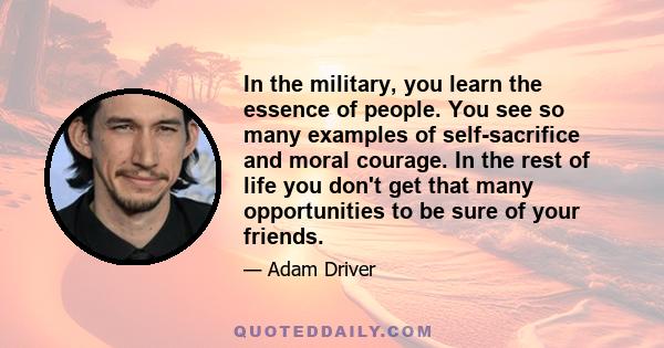 In the military, you learn the essence of people. You see so many examples of self-sacrifice and moral courage. In the rest of life you don't get that many opportunities to be sure of your friends.