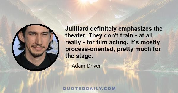 Juilliard definitely emphasizes the theater. They don't train - at all really - for film acting. It's mostly process-oriented, pretty much for the stage.