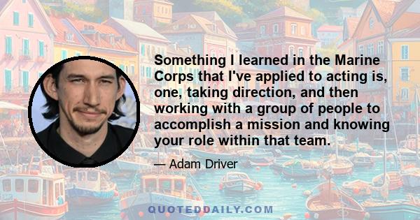 Something I learned in the Marine Corps that I've applied to acting is, one, taking direction, and then working with a group of people to accomplish a mission and knowing your role within that team.