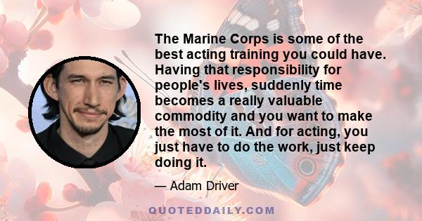 The Marine Corps is some of the best acting training you could have. Having that responsibility for people's lives, suddenly time becomes a really valuable commodity and you want to make the most of it. And for acting,