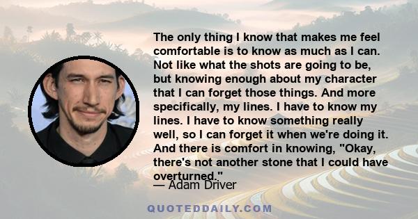 The only thing I know that makes me feel comfortable is to know as much as I can. Not like what the shots are going to be, but knowing enough about my character that I can forget those things. And more specifically, my