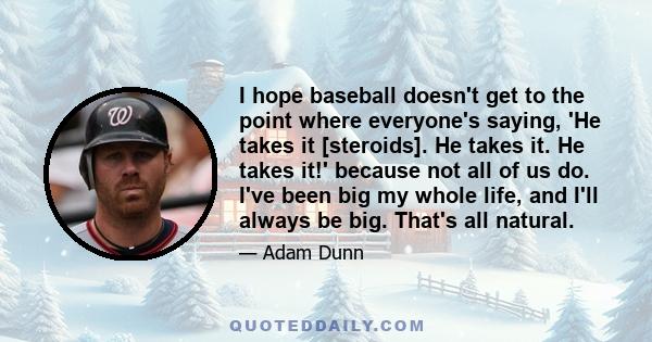 I hope baseball doesn't get to the point where everyone's saying, 'He takes it [steroids]. He takes it. He takes it!' because not all of us do. I've been big my whole life, and I'll always be big. That's all natural.