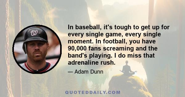 In baseball, it's tough to get up for every single game, every single moment. In football, you have 90,000 fans screaming and the band's playing. I do miss that adrenaline rush.