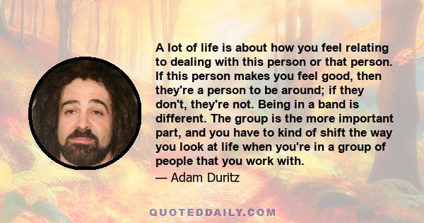 A lot of life is about how you feel relating to dealing with this person or that person. If this person makes you feel good, then they're a person to be around; if they don't, they're not. Being in a band is different.