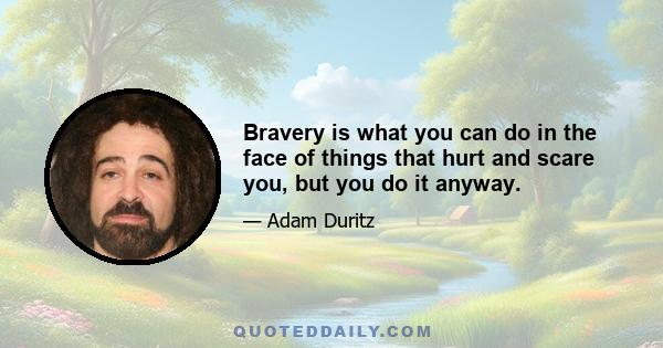 Bravery is what you can do in the face of things that hurt and scare you, but you do it anyway.