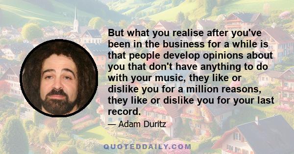 But what you realise after you've been in the business for a while is that people develop opinions about you that don't have anything to do with your music, they like or dislike you for a million reasons, they like or