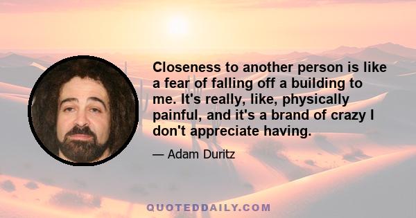 Closeness to another person is like a fear of falling off a building to me. It's really, like, physically painful, and it's a brand of crazy I don't appreciate having.