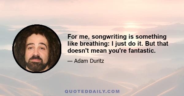 For me, songwriting is something like breathing: I just do it. But that doesn't mean you're fantastic.