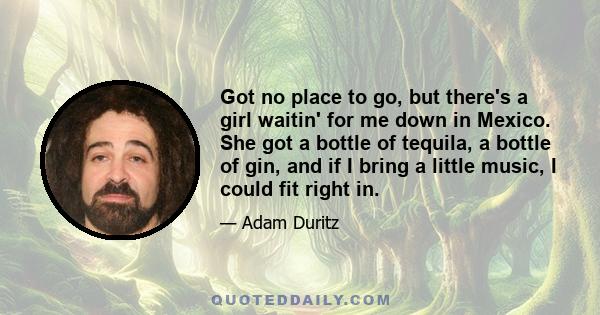 Got no place to go, but there's a girl waitin' for me down in Mexico. She got a bottle of tequila, a bottle of gin, and if I bring a little music, I could fit right in.