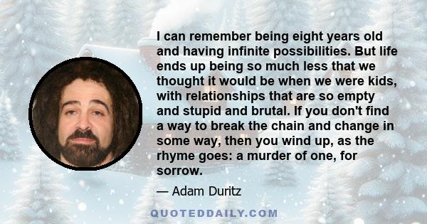 I can remember being eight years old and having infinite possibilities. But life ends up being so much less that we thought it would be when we were kids, with relationships that are so empty and stupid and brutal. If