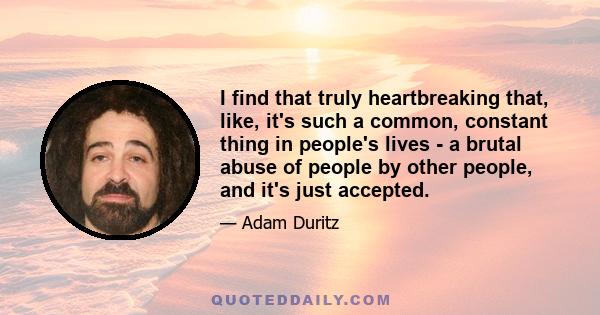 I find that truly heartbreaking that, like, it's such a common, constant thing in people's lives - a brutal abuse of people by other people, and it's just accepted.