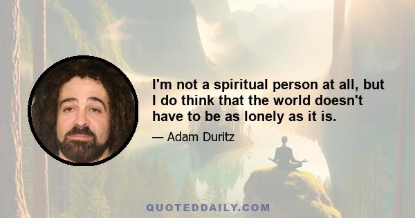 I'm not a spiritual person at all, but I do think that the world doesn't have to be as lonely as it is.