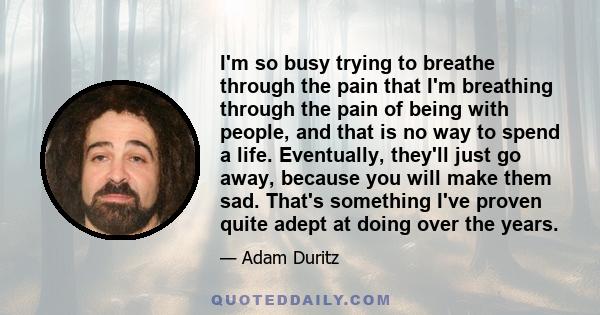 I'm so busy trying to breathe through the pain that I'm breathing through the pain of being with people, and that is no way to spend a life. Eventually, they'll just go away, because you will make them sad. That's