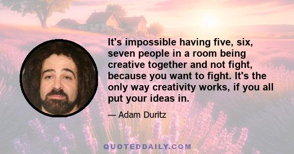 It's impossible having five, six, seven people in a room being creative together and not fight, because you want to fight. It's the only way creativity works, if you all put your ideas in.