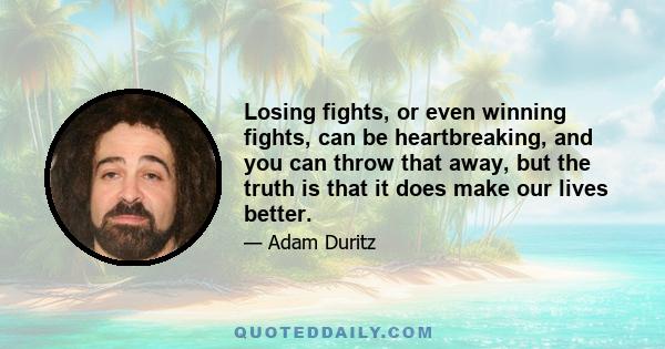 Losing fights, or even winning fights, can be heartbreaking, and you can throw that away, but the truth is that it does make our lives better.